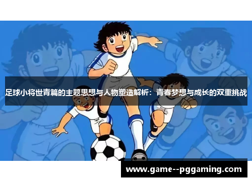 足球小将世青篇的主题思想与人物塑造解析：青春梦想与成长的双重挑战