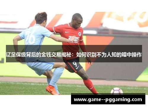 辽足保级背后的金钱交易揭秘：如何识别不为人知的暗中操作