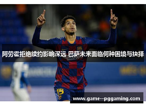 阿劳霍拒绝续约影响深远 巴萨未来面临何种困境与抉择 阿劳霍拒绝续约影响深远 巴萨未来面临何种困境与抉择