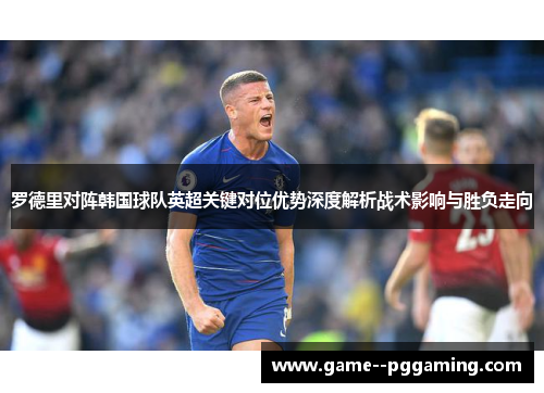 罗德里对阵韩国球队英超关键对位优势深度解析战术影响与胜负走向