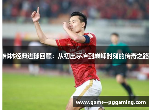 郜林经典进球回顾：从初出茅庐到巅峰时刻的传奇之路