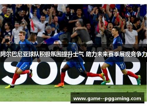 阿尔巴尼亚球队积极氛围提升士气 助力未来赛季展现竞争力 阿尔巴尼亚球队积极氛围提升士气 助力未来赛季展现竞争力