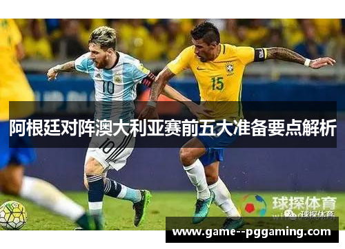 阿根廷对阵澳大利亚赛前五大准备要点解析 阿根廷对阵澳大利亚赛前五大准备要点解析