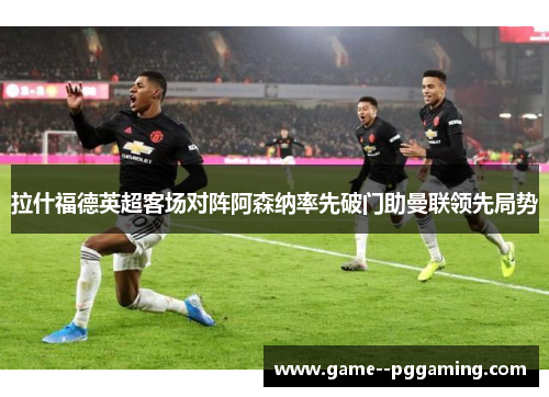 拉什福德英超客场对阵阿森纳率先破门助曼联领先局势