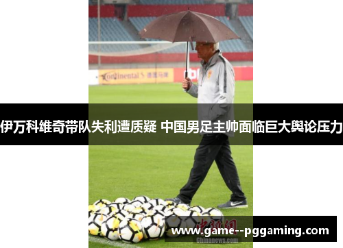 伊万科维奇带队失利遭质疑 中国男足主帅面临巨大舆论压力 伊万科维奇带队失利遭质疑 中国男足主帅面临巨大舆论压力
